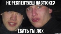 не респектуеш настюхе? ебать ты лох