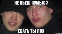 не пьеш кумыс? ебать ты лох