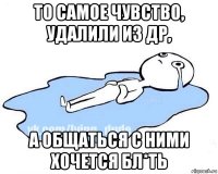 то самое чувство, удалили из др, а общаться с ними хочется бл*ть