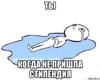 ты когда не пришла стипендия