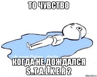 то чувство когда не дождался s..t.a.l.k.e.r 2