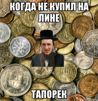 когда не купил на лине тапорек