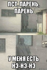 пст, парень, парень у меня есть нэ-нэ-нэ