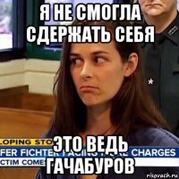 я не смогла сдержать себя это ведь гачабуров