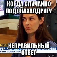 когда случайно подсказалдругу неправильный ответ