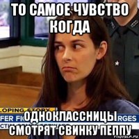 то самое чувство когда одноклассницы смотрят свинку пеппу