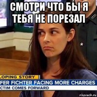 смотри что бы я тебя не порезал 