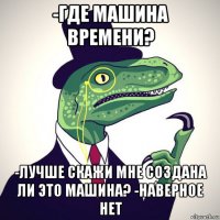 -где машина времени? -лучше скажи мне создана ли это машина? -наверное нет