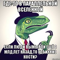 где-то в параллельной вселенной если люди вымырли ещё 3 млд.лет назад,то где ихние кости?