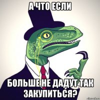 а что если больше не дадут так закупиться?