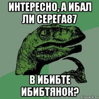 интересно, а ибал ли серега87 в ибибте ибибтянок?