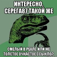 интересно, серега87 такой же смелый в реале, или же толстое очкастое ссыкло?