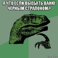 а что если выебать ваню чёрным страпоном? 