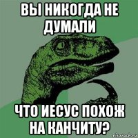 вы никогда не думали что иесус похож на канчиту?