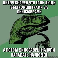 интересно!!!.а что если люди были хищниками за динозаврами а потом динозавры начали нападать на людей