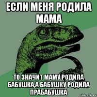 если меня родила мама то значит маму родила бабушка,а бабушку родила прабабушка