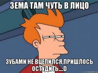 зема там чуть в лицо зубами не вцепился,пришлось остудить...:d