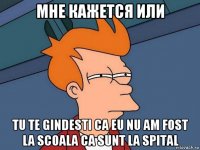 мне кажется или tu te gindesti ca eu nu am fost la scoala ca sunt la spital