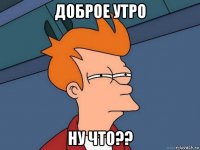 доброе утро ну что??