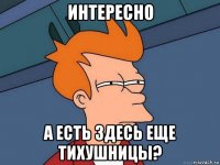 интересно а есть здесь еще тихушницы?