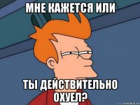 мне кажется или ты действительно охуел?