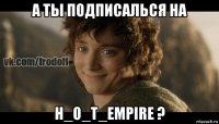 а ты подписалься на h_o_t_empire ?