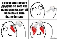 я отсосала твоему другу из за того что ты поставил другой бабе лайк. мне было больно