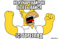 не кукарекай!! не выеьывайся (с) горегляд