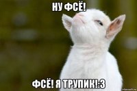 ну фсё! фсё! я трупик!:3