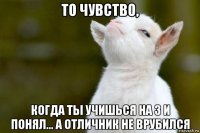 то чувство, когда ты учишься на 3 и понял... а отличник не врубился