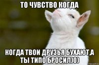 то чувство когда когда твои друзья бухают,а ты типо бросил)0)