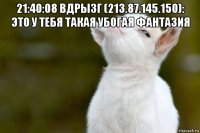 21:40:08 вдрызг (213.87.145.150): это у тебя такая убогая фантазия 