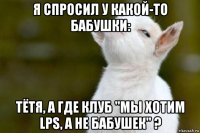 я спросил у какой-то бабушки: тётя, а где клуб "мы хотим lps, а не бабушек" ?