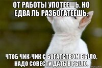 от работы употеешь, но едва ль разбогатеешь. чтоб чик-чик с богатством было, надо совести дать в рыло.