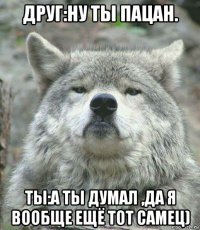 друг:ну ты пацан. ты:а ты думал ,да я вообще ещё тот самец)