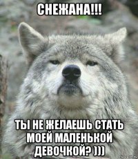 снежана!!! ты не желаешь стать моей маленькой девочкой? )))