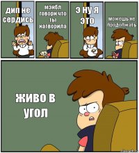 дип не сердись мэйбл говори что ты натворила э ну я это можешь не продолжать живо в угол