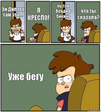 Эй Диппер там это.... Я КРЕСЛО! ну там Венди в бикине что,ты сказала? Уже бегу