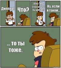 Диппер! Что? Утка Тив сказал что ты дебил! Ну, если я такой... ... то ты тоже.