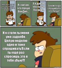 Диппер,я не знаю за кого голосовать, за ПасиДип или ВенДип, или Биппер. Я считаю, что лучше ВенДип... А я думаю что лучше ПасиДип. Зачем тогда спрашивала, кто лучше! И к стати,ты меня уже задолбе. Целую неделю одно и тоже спрашивать!Если ты ещё раз спросишь это я тебя убью!!!