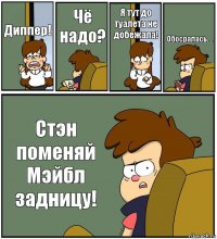 Диппер! Чё надо? Я тут до туалета не добежала! Обосралась.... Стэн поменяй Мэйбл задницу!