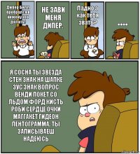 Дипер Билл пробрался в хижену что делать! НЕ ЗАВИ МЕНЯ ДИПЕР. Ладно а как тебя звать? .... Я СОСНА ТЫ ЗВЕЗДА СТЕН ЗНАК НА ШАПКЕ ЗУС ЗНАК ВОПРОС ВЕНДИ ПОКЕТ СО ЛЬДОМ ФОРД КИСТЬ РОБИ СЕРДЦЕ ОЧКИ МАГГАКЕТ ГИДЕОН ПЕНТОГРАММА. ТЫ ЗАПИСЫВАЕШ НАДЕЮСЬ