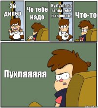 Эй дипер Чо тебе надо Ну пухля на стала тебе на кровать Что-то Пухляяяяя