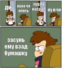 ди аааа чо опять пухля насрал ну и чо засунь ему взад бумашку