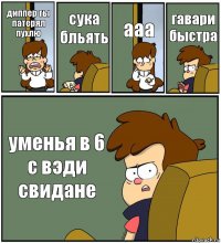 диппер ты патерял пухлю сука бльять ааа гавари быстра уменья в 6 с вэди свидане