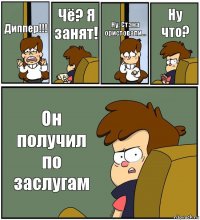 Диппер!!! Чё? Я занят! Ну, Стэна ористовали... Ну что? Он получил по заслугам