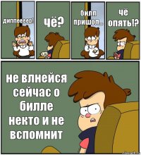 диппеееер! чё? билл пришол... чё опять!? не влнейся сейчас о билле некто и не вспомнит