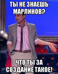 ты не знаешь марлинов? что ты за создание такое!