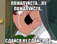 пожалуйста....ну пожалуйста... сдайся,ну сдайся,да.