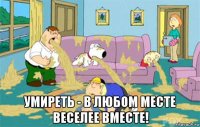  умиреть - в любом месте веселее вместе!